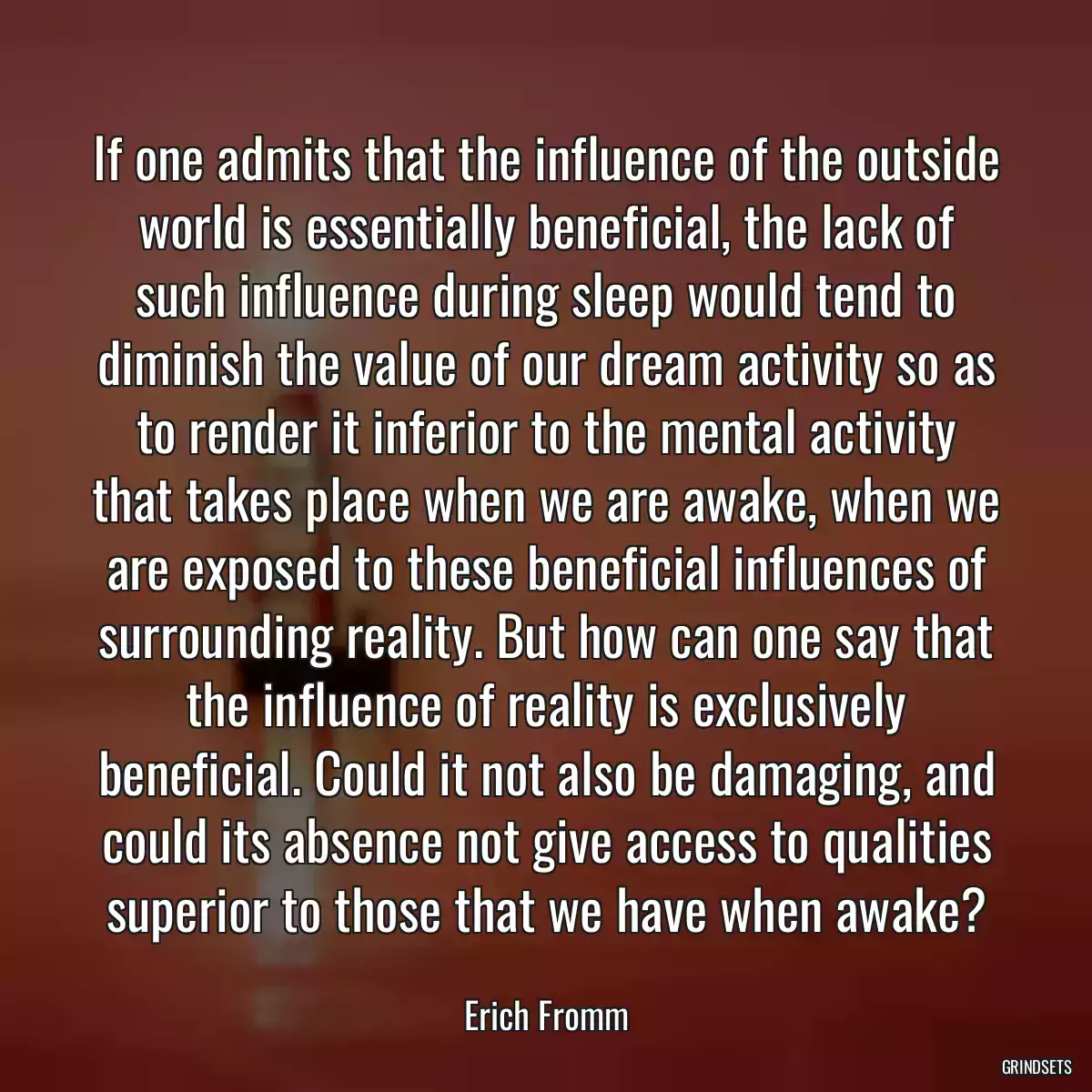 If one admits that the influence of the outside world is essentially beneficial, the lack of such influence during sleep would tend to diminish the value of our dream activity so as to render it inferior to the mental activity that takes place when we are awake, when we are exposed to these beneficial influences of surrounding reality. But how can one say that the influence of reality is exclusively beneficial. Could it not also be damaging, and could its absence not give access to qualities superior to those that we have when awake?