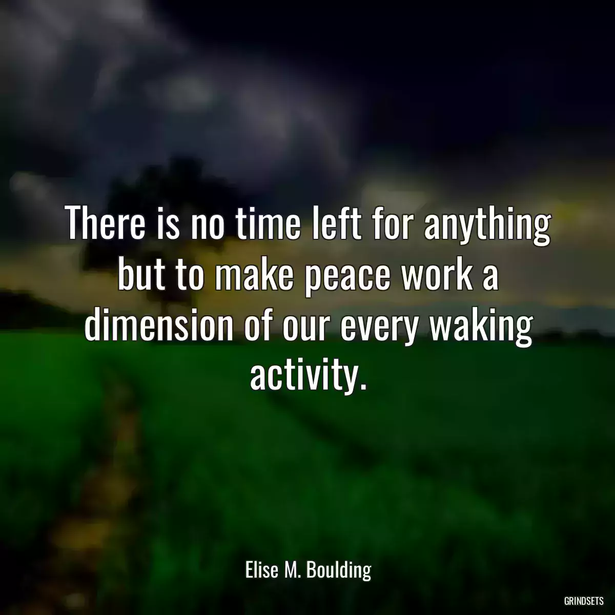 There is no time left for anything but to make peace work a dimension of our every waking activity.