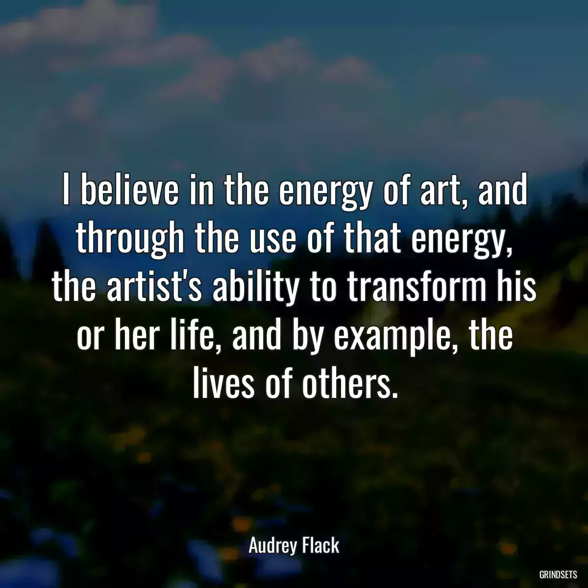 I believe in the energy of art, and through the use of that energy, the artist\'s ability to transform his or her life, and by example, the lives of others.