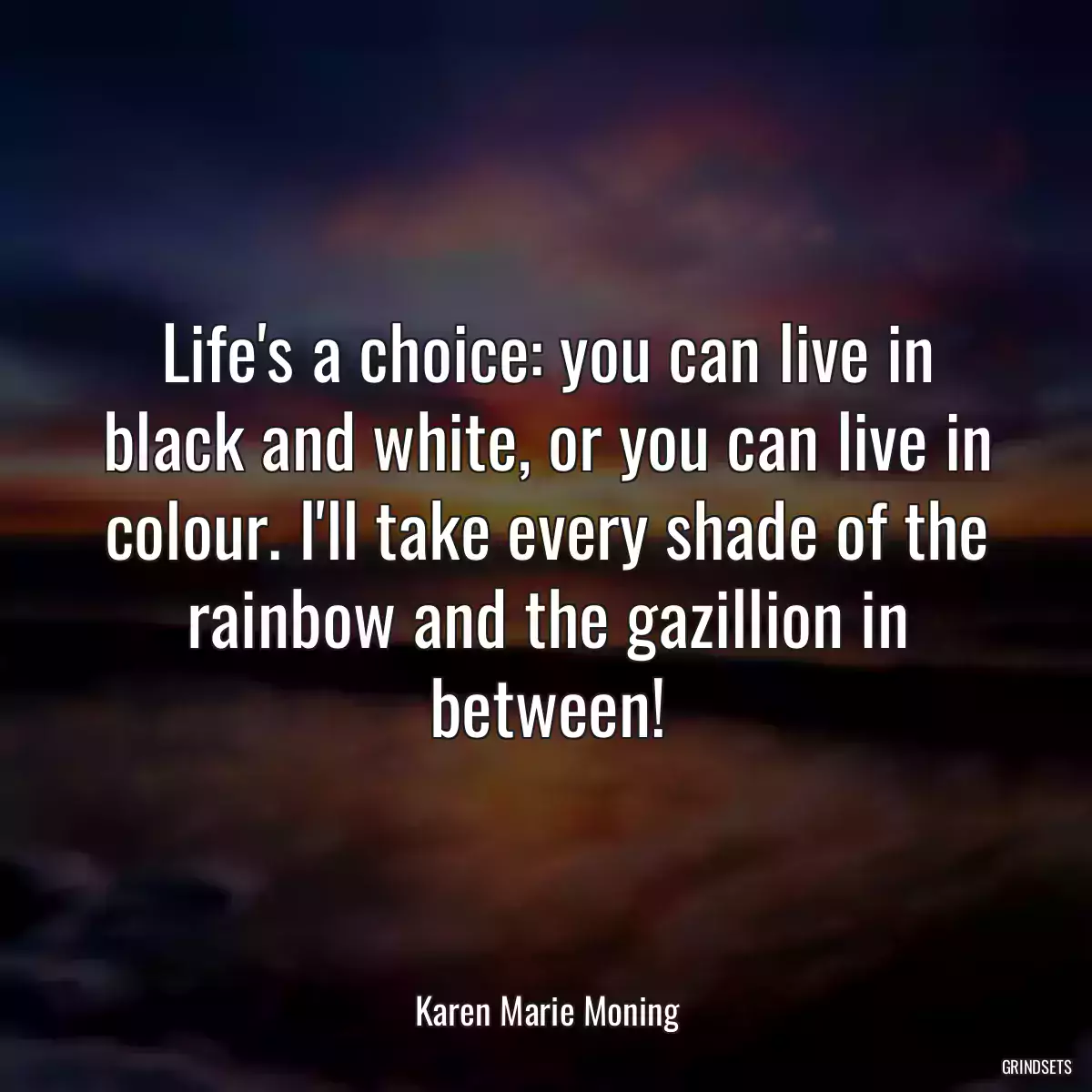 Life\'s a choice: you can live in black and white, or you can live in colour. I\'ll take every shade of the rainbow and the gazillion in between!