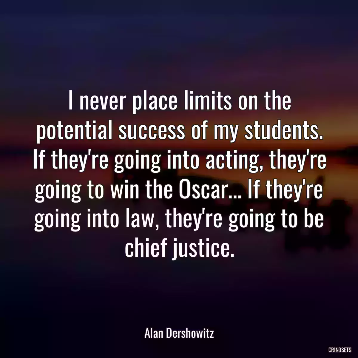 I never place limits on the potential success of my students. If they\'re going into acting, they\'re going to win the Oscar... If they\'re going into law, they\'re going to be chief justice.