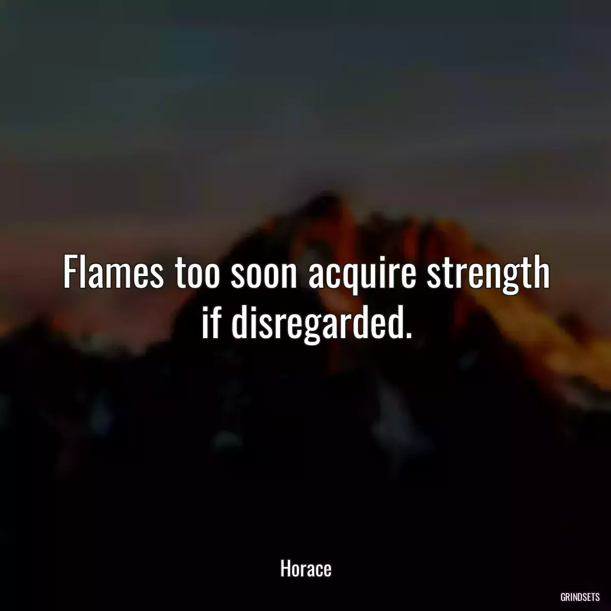 Flames too soon acquire strength if disregarded.