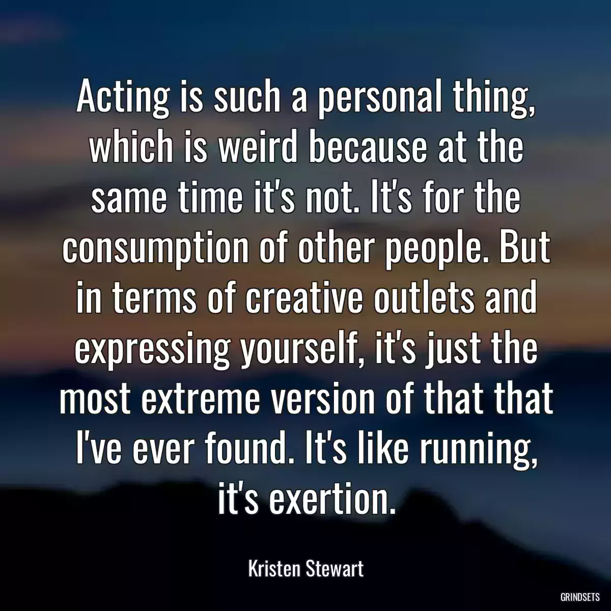 Acting is such a personal thing, which is weird because at the same time it\'s not. It\'s for the consumption of other people. But in terms of creative outlets and expressing yourself, it\'s just the most extreme version of that that I\'ve ever found. It\'s like running, it\'s exertion.