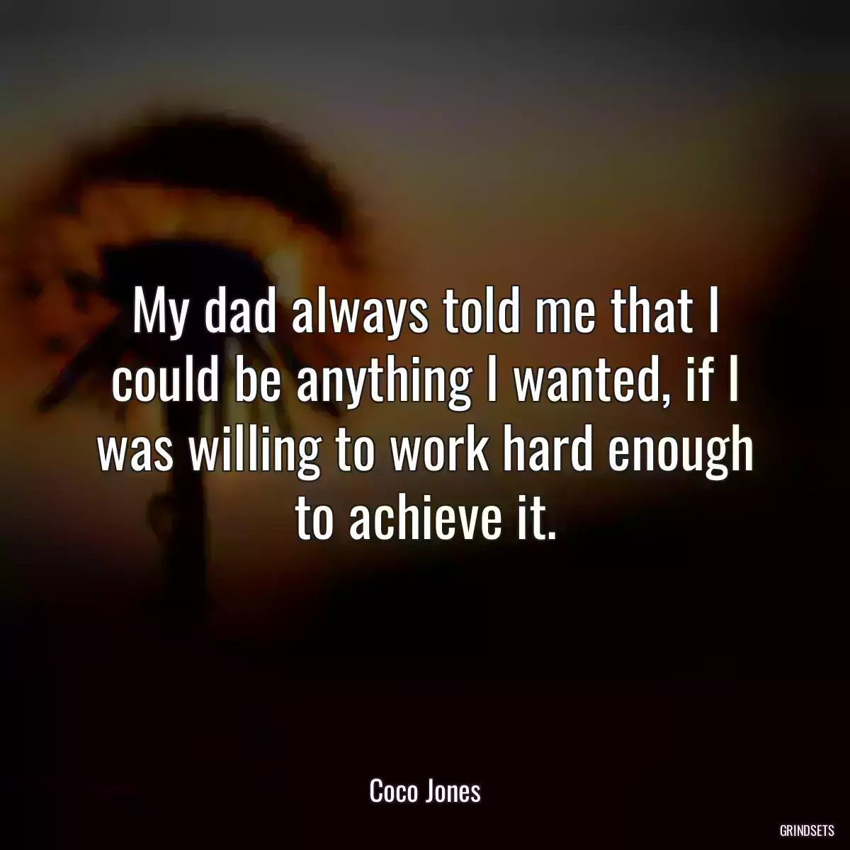 My dad always told me that I could be anything I wanted, if I was willing to work hard enough to achieve it.