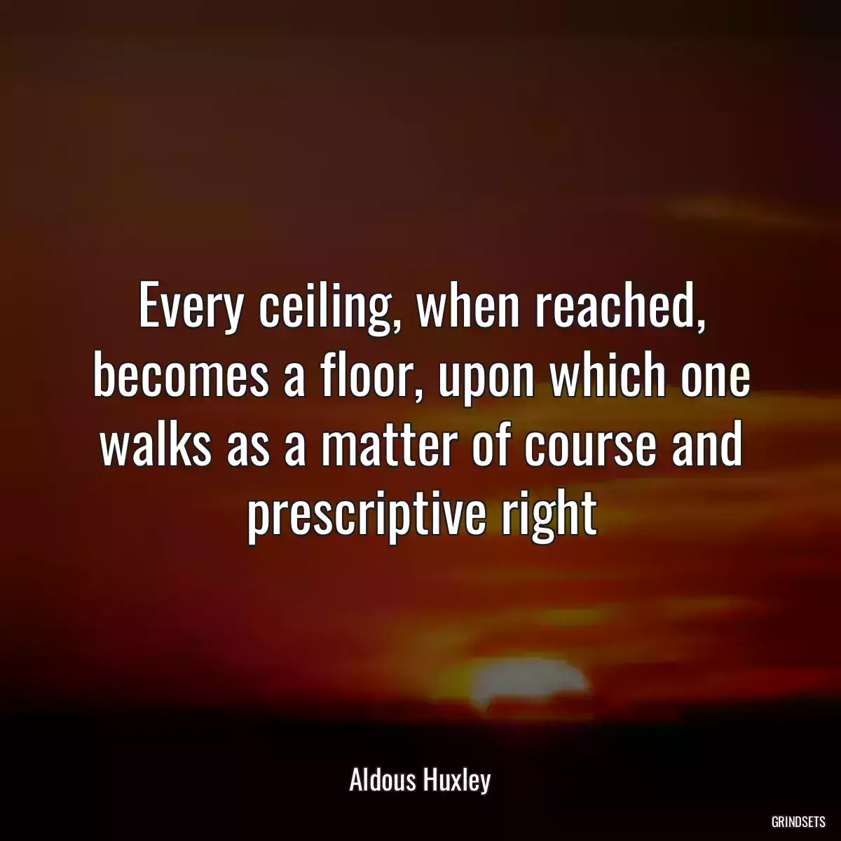 Every ceiling, when reached, becomes a floor, upon which one walks as a matter of course and prescriptive right