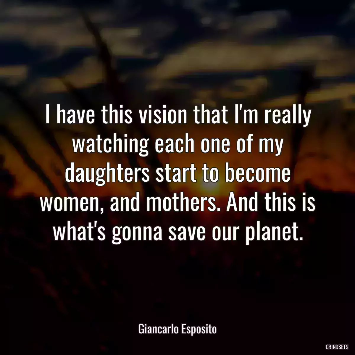 I have this vision that I\'m really watching each one of my daughters start to become women, and mothers. And this is what\'s gonna save our planet.