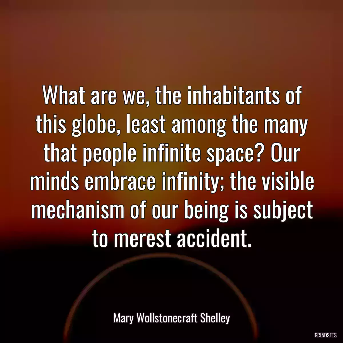 What are we, the inhabitants of this globe, least among the many that people infinite space? Our minds embrace infinity; the visible mechanism of our being is subject to merest accident.