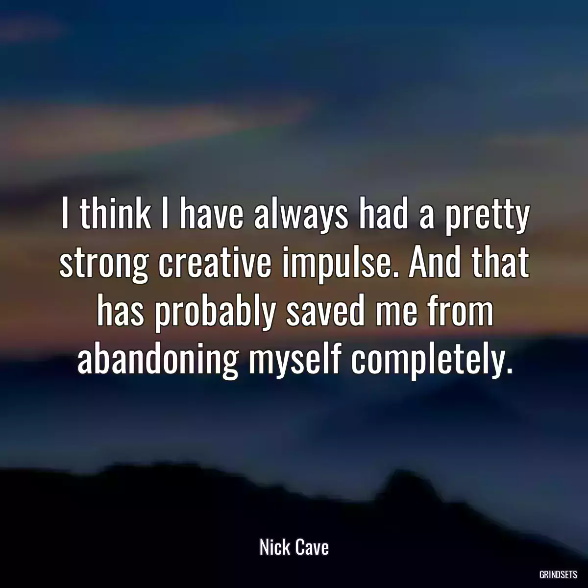 I think I have always had a pretty strong creative impulse. And that has probably saved me from abandoning myself completely.