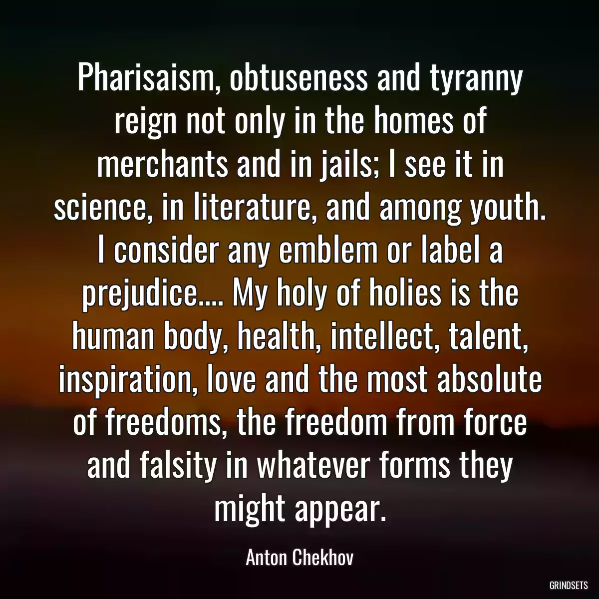 Pharisaism, obtuseness and tyranny reign not only in the homes of merchants and in jails; I see it in science, in literature, and among youth. I consider any emblem or label a prejudice.... My holy of holies is the human body, health, intellect, talent, inspiration, love and the most absolute of freedoms, the freedom from force and falsity in whatever forms they might appear.