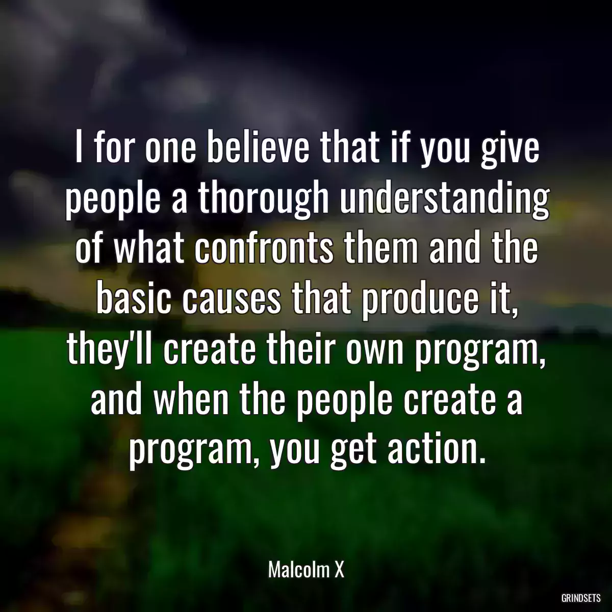 I for one believe that if you give people a thorough understanding of what confronts them and the basic causes that produce it, they\'ll create their own program, and when the people create a program, you get action.