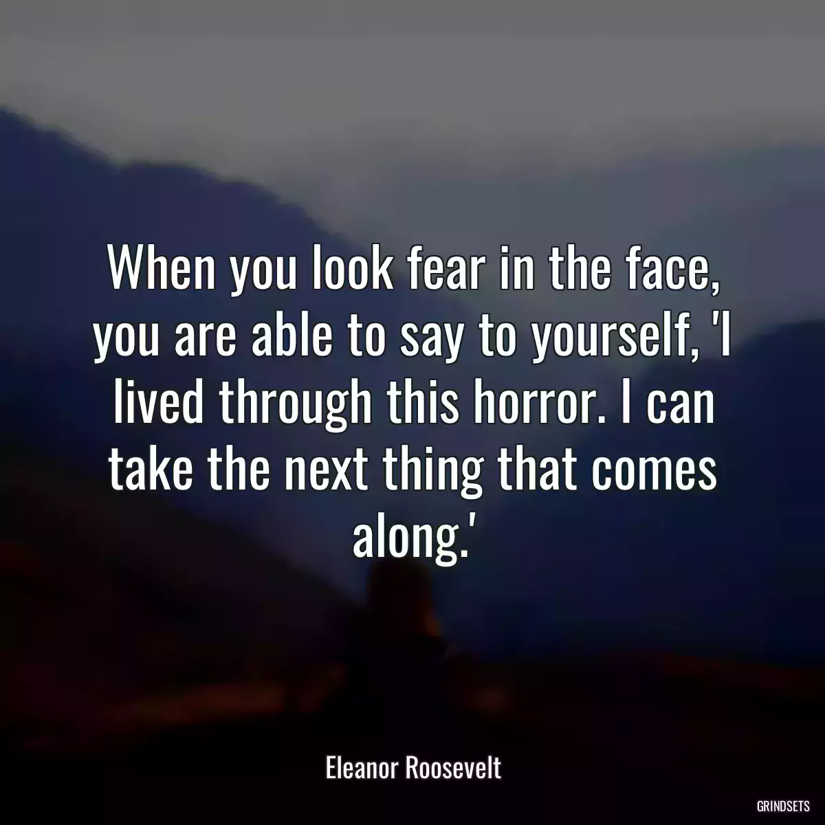 When you look fear in the face, you are able to say to yourself, \'I lived through this horror. I can take the next thing that comes along.\'