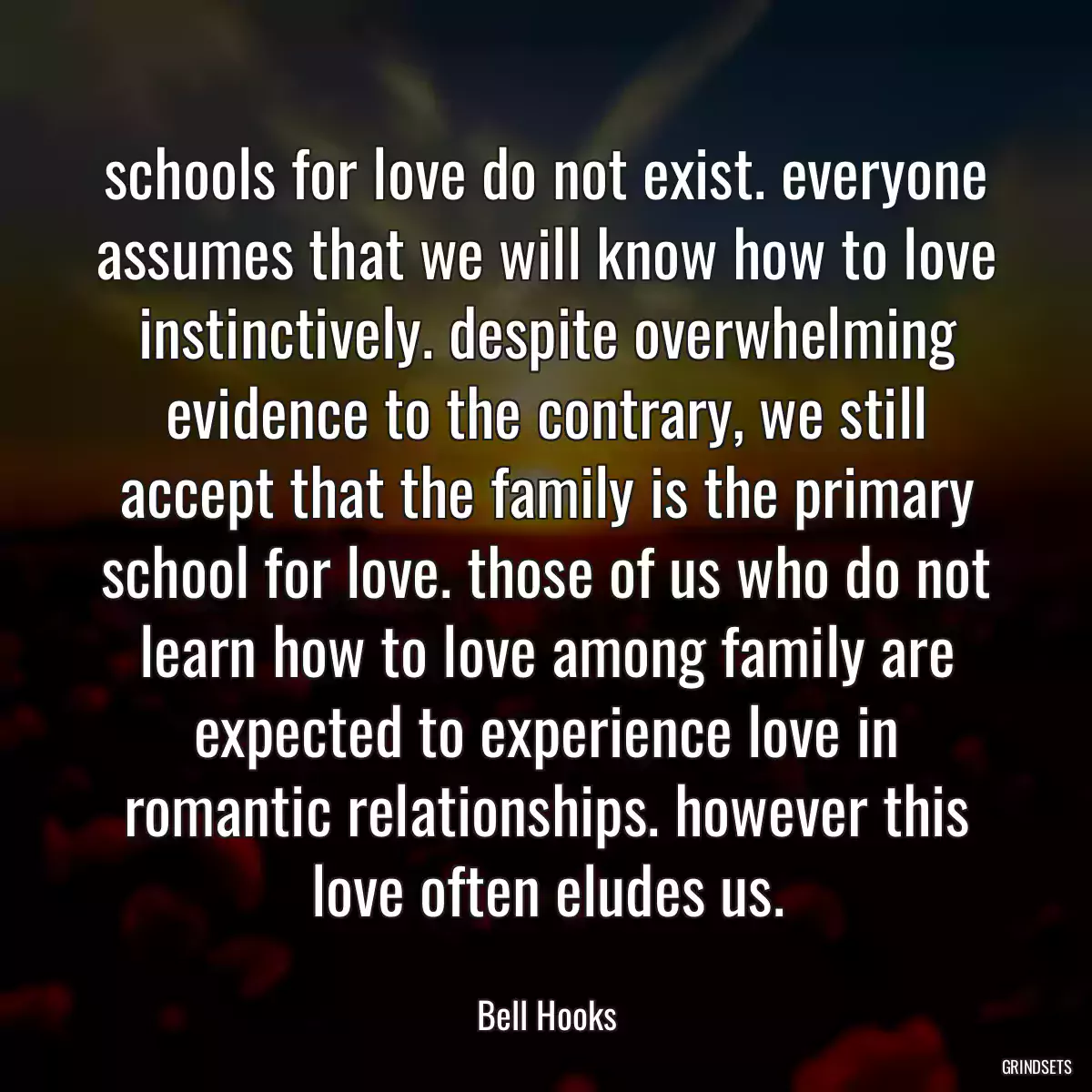 schools for love do not exist. everyone assumes that we will know how to love instinctively. despite overwhelming evidence to the contrary, we still accept that the family is the primary school for love. those of us who do not learn how to love among family are expected to experience love in romantic relationships. however this love often eludes us.