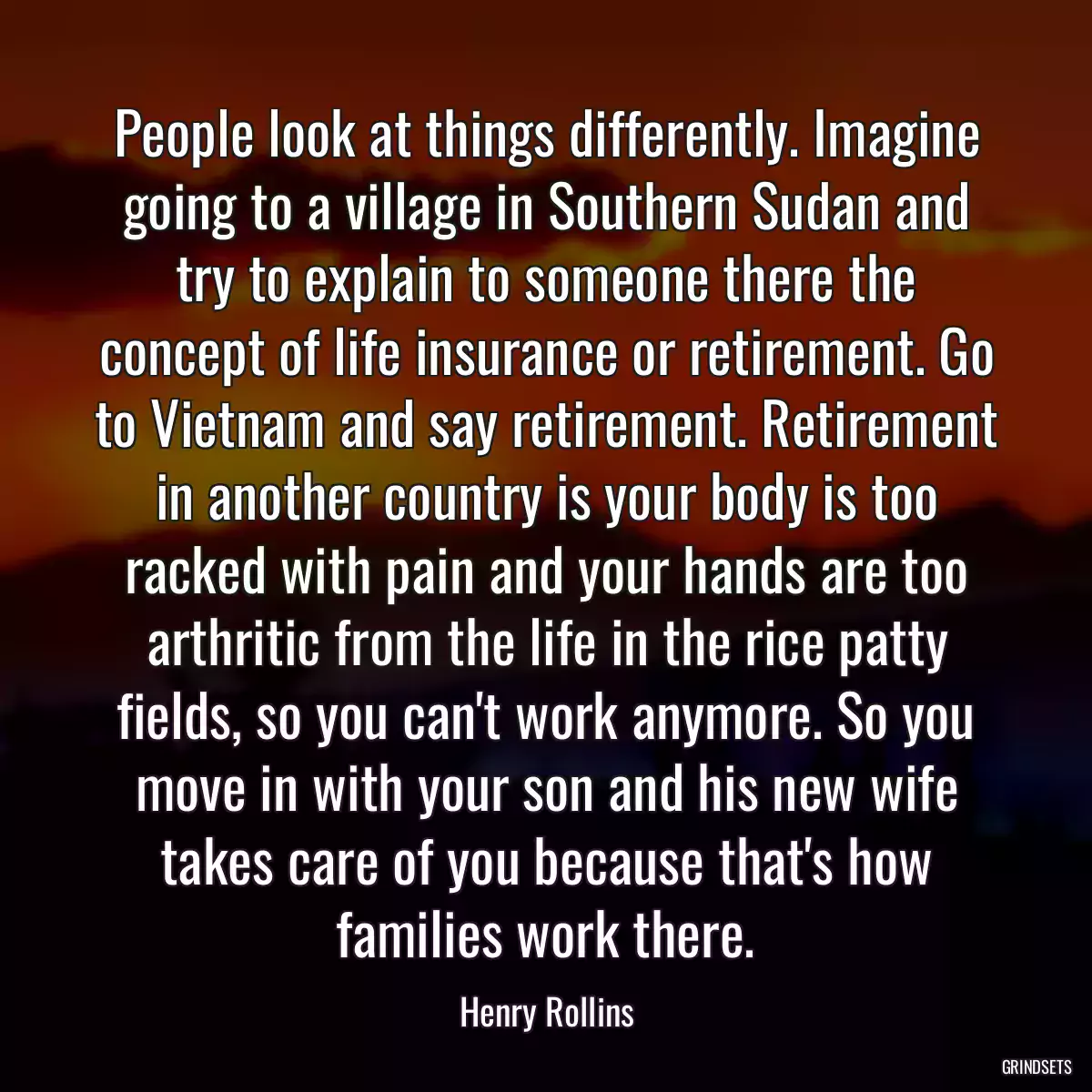 People look at things differently. Imagine going to a village in Southern Sudan and try to explain to someone there the concept of life insurance or retirement. Go to Vietnam and say retirement. Retirement in another country is your body is too racked with pain and your hands are too arthritic from the life in the rice patty fields, so you can\'t work anymore. So you move in with your son and his new wife takes care of you because that\'s how families work there.