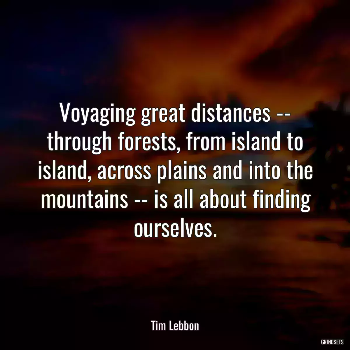 Voyaging great distances -- through forests, from island to island, across plains and into the mountains -- is all about finding ourselves.