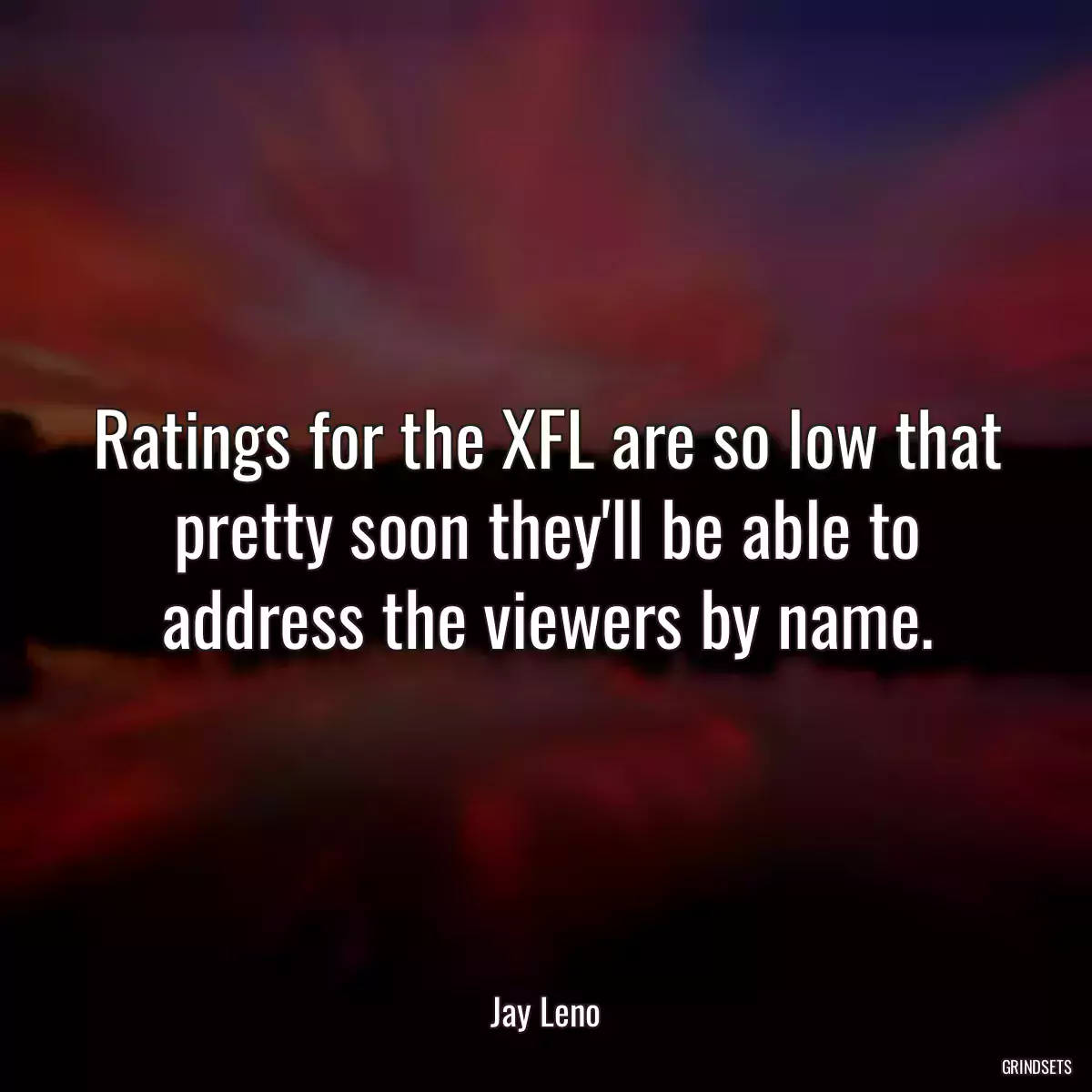 Ratings for the XFL are so low that pretty soon they\'ll be able to address the viewers by name.