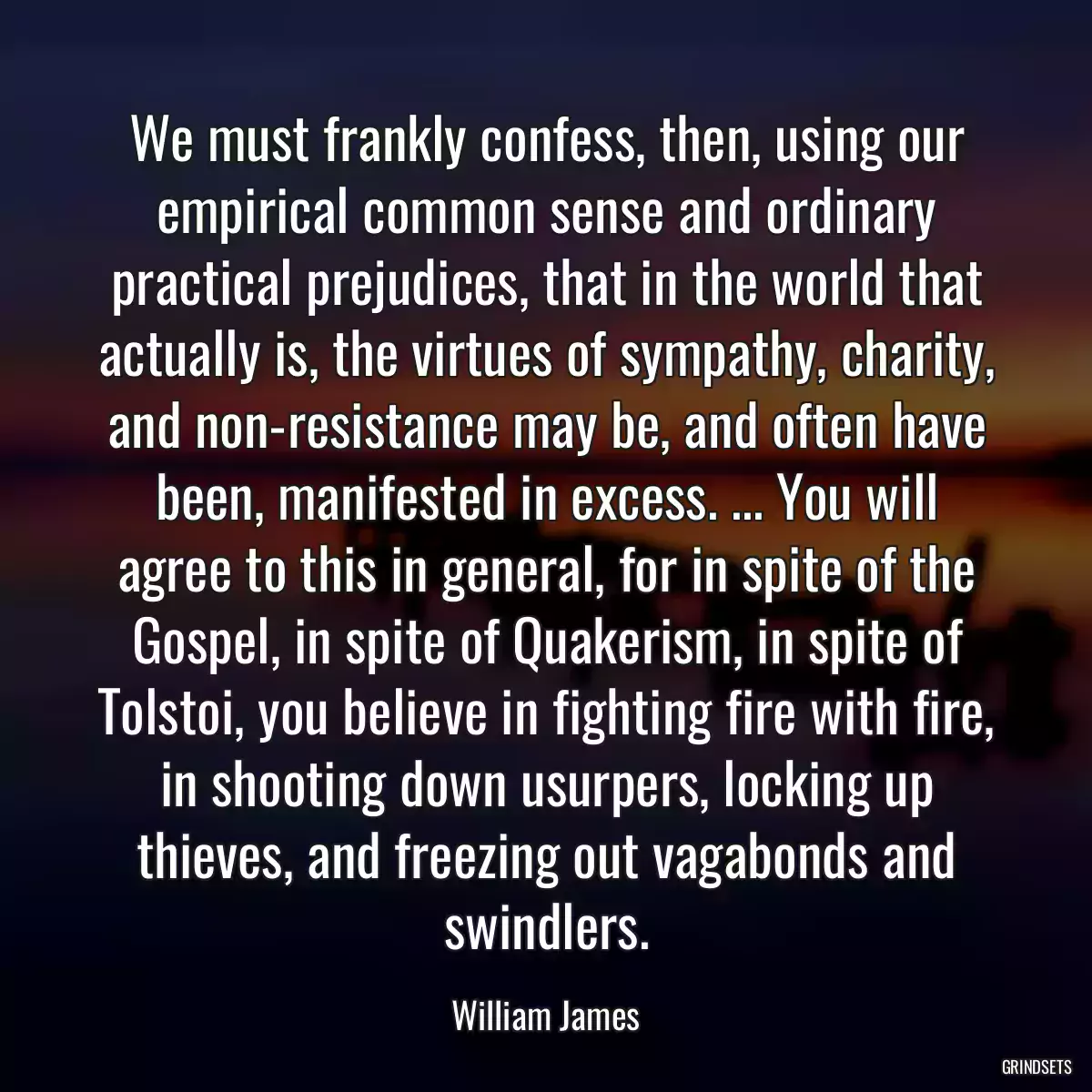 We must frankly confess, then, using our empirical common sense and ordinary practical prejudices, that in the world that actually is, the virtues of sympathy, charity, and non-resistance may be, and often have been, manifested in excess. ... You will agree to this in general, for in spite of the Gospel, in spite of Quakerism, in spite of Tolstoi, you believe in fighting fire with fire, in shooting down usurpers, locking up thieves, and freezing out vagabonds and swindlers.