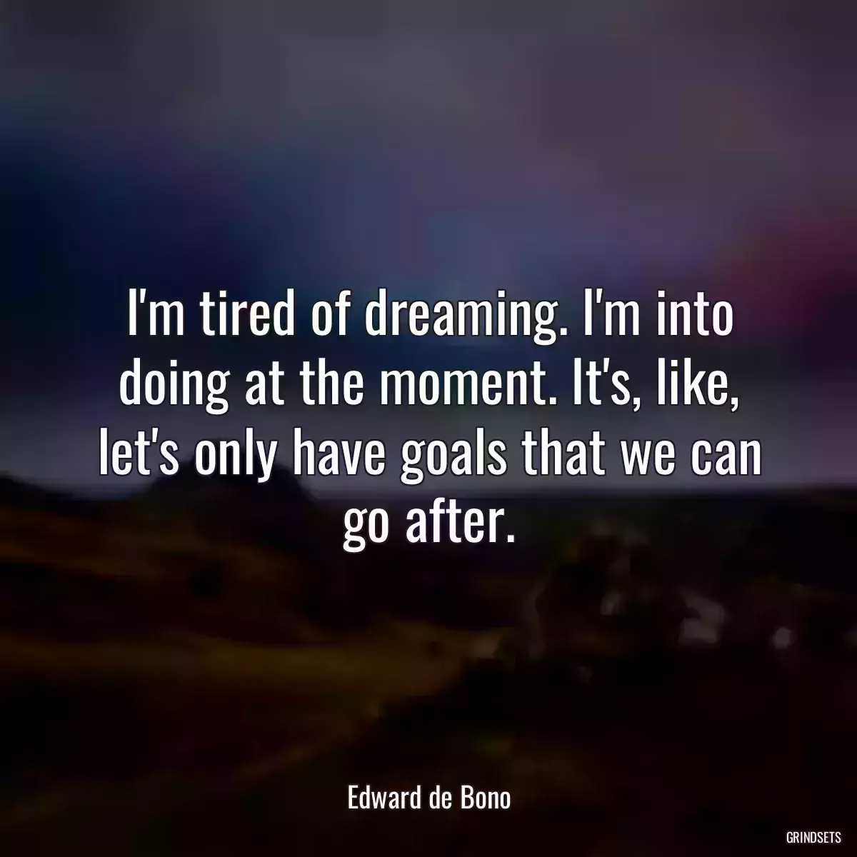 I\'m tired of dreaming. I\'m into doing at the moment. It\'s, like, let\'s only have goals that we can go after.