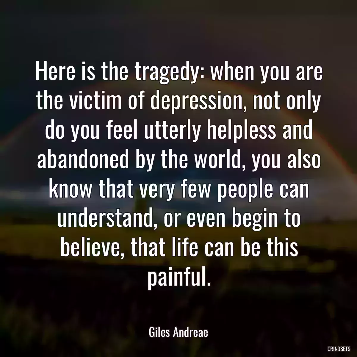 Here is the tragedy: when you are the victim of depression, not only do you feel utterly helpless and abandoned by the world, you also know that very few people can understand, or even begin to believe, that life can be this painful.