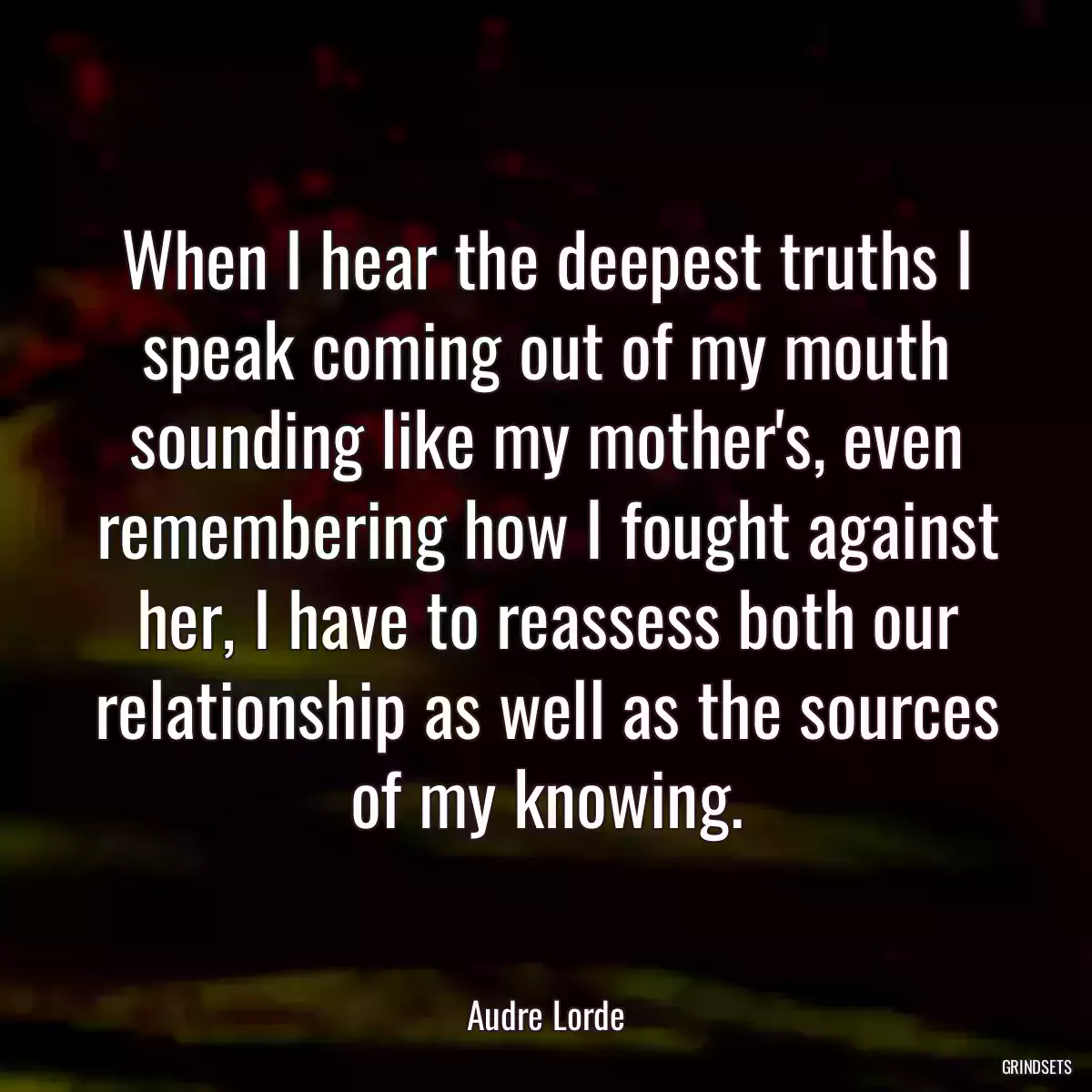 When I hear the deepest truths I speak coming out of my mouth sounding like my mother\'s, even remembering how I fought against her, I have to reassess both our relationship as well as the sources of my knowing.