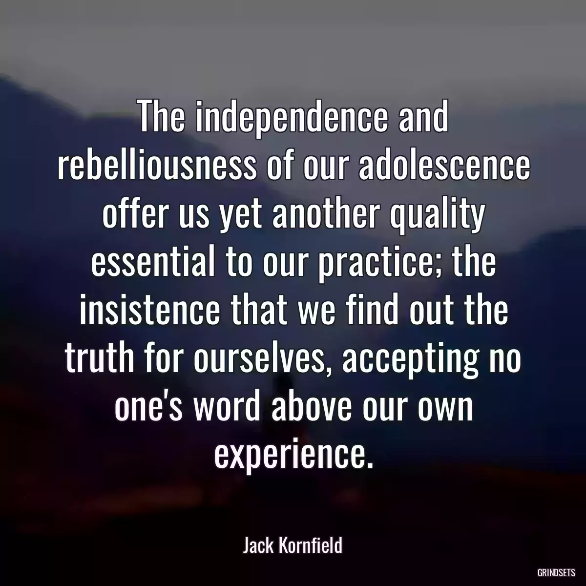 The independence and rebelliousness of our adolescence offer us yet another quality essential to our practice; the insistence that we find out the truth for ourselves, accepting no one\'s word above our own experience.