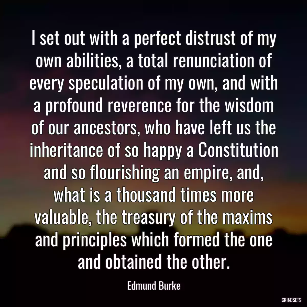 I set out with a perfect distrust of my own abilities, a total renunciation of every speculation of my own, and with a profound reverence for the wisdom of our ancestors, who have left us the inheritance of so happy a Constitution and so flourishing an empire, and, what is a thousand times more valuable, the treasury of the maxims and principles which formed the one and obtained the other.