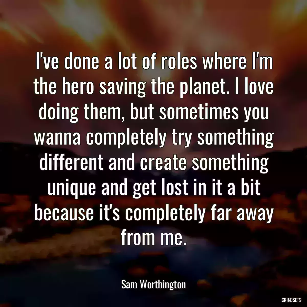 I\'ve done a lot of roles where I\'m the hero saving the planet. I love doing them, but sometimes you wanna completely try something different and create something unique and get lost in it a bit because it\'s completely far away from me.