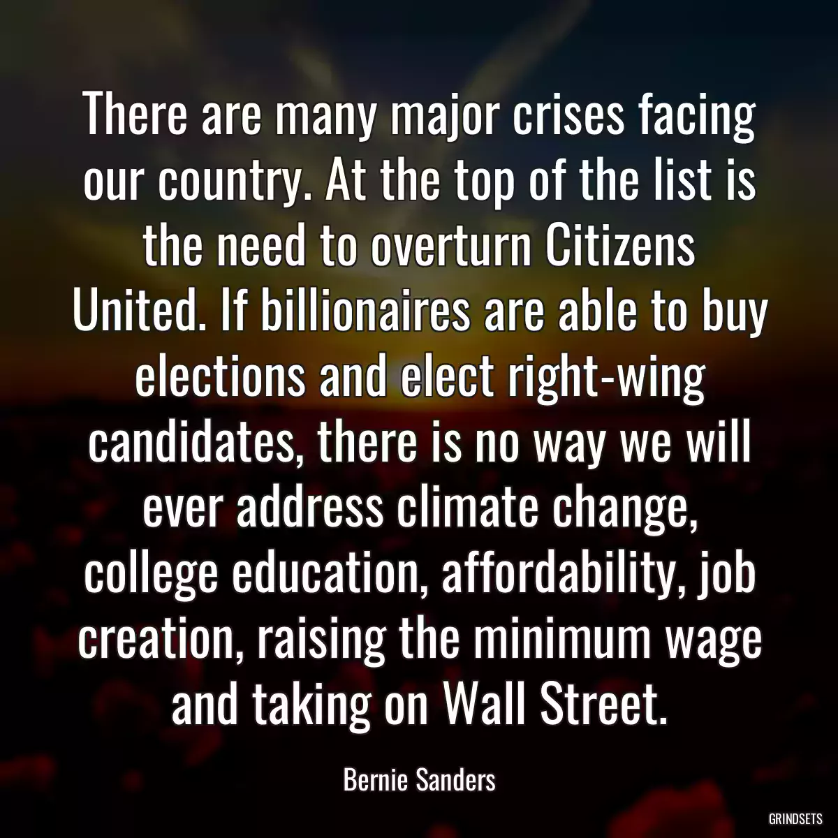 There are many major crises facing our country. At the top of the list is the need to overturn Citizens United. If billionaires are able to buy elections and elect right-wing candidates, there is no way we will ever address climate change, college education, affordability, job creation, raising the minimum wage and taking on Wall Street.