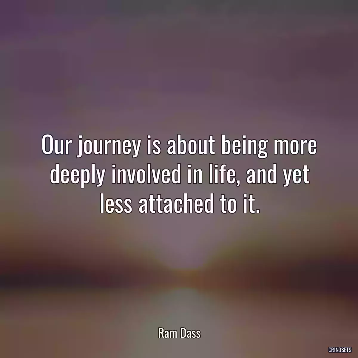 Our journey is about being more deeply involved in life, and yet less attached to it.