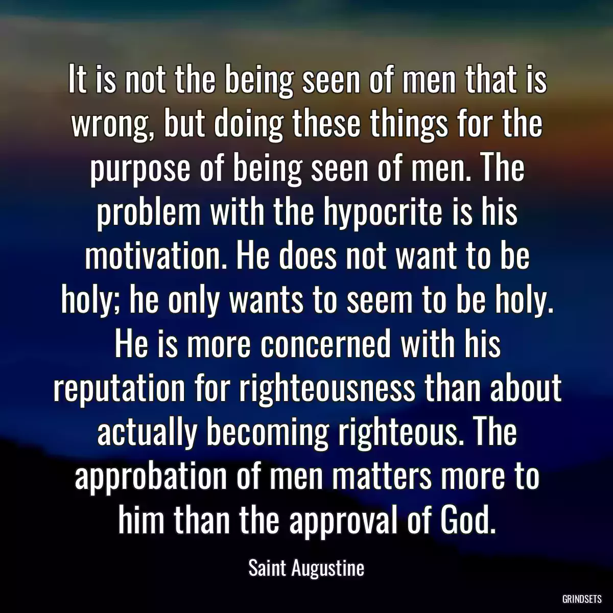 It is not the being seen of men that is wrong, but doing these things for the purpose of being seen of men. The problem with the hypocrite is his motivation. He does not want to be holy; he only wants to seem to be holy. He is more concerned with his reputation for righteousness than about actually becoming righteous. The approbation of men matters more to him than the approval of God.