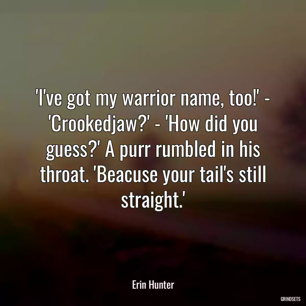 \'I\'ve got my warrior name, too!\' - \'Crookedjaw?\' - \'How did you guess?\' A purr rumbled in his throat. \'Beacuse your tail\'s still straight.\'