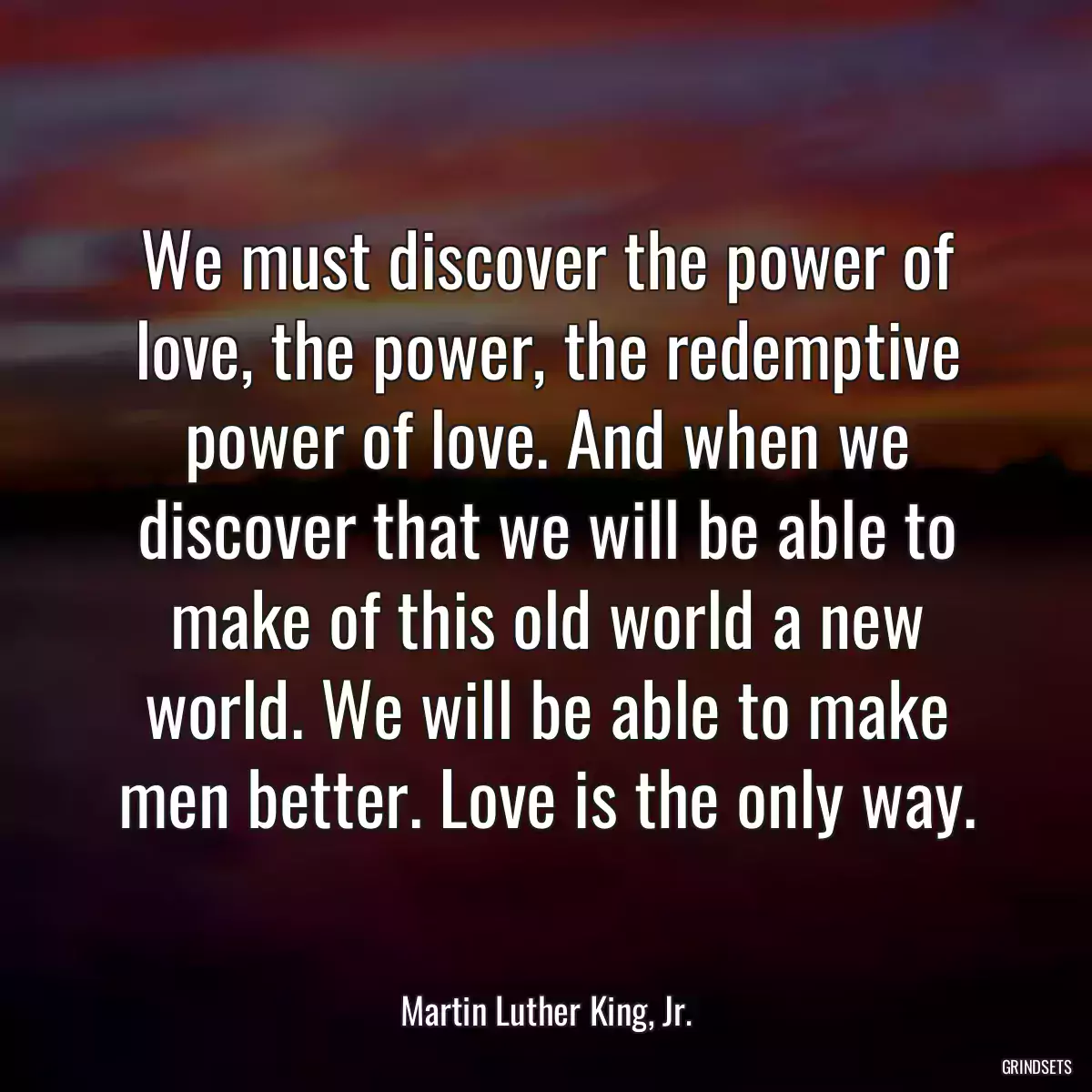 We must discover the power of love, the power, the redemptive power of love. And when we discover that we will be able to make of this old world a new world. We will be able to make men better. Love is the only way.