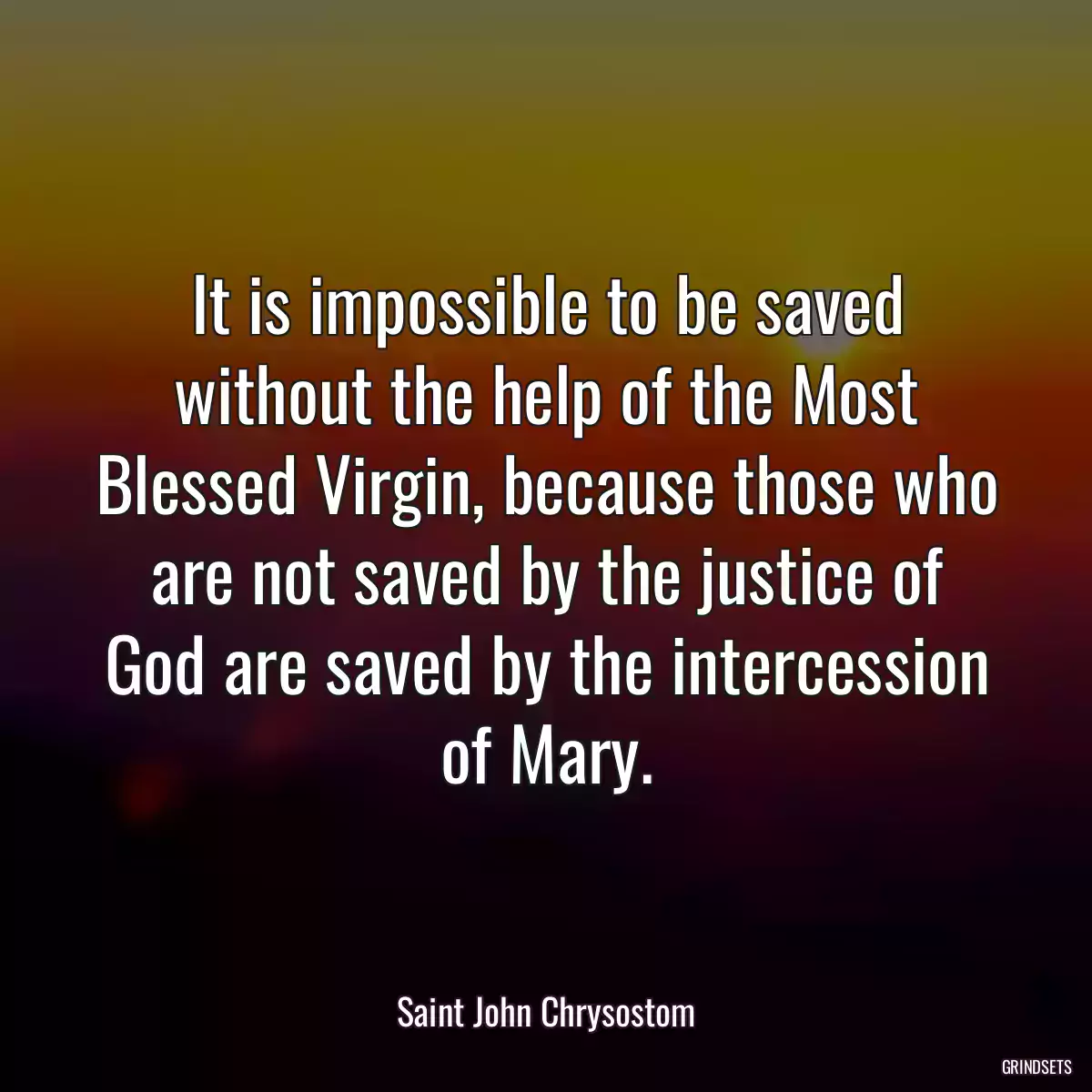 It is impossible to be saved without the help of the Most Blessed Virgin, because those who are not saved by the justice of God are saved by the intercession of Mary.