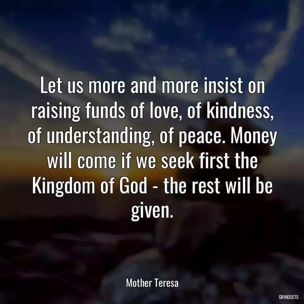 Let us more and more insist on raising funds of love, of kindness, of understanding, of peace. Money will come if we seek first the Kingdom of God - the rest will be given.