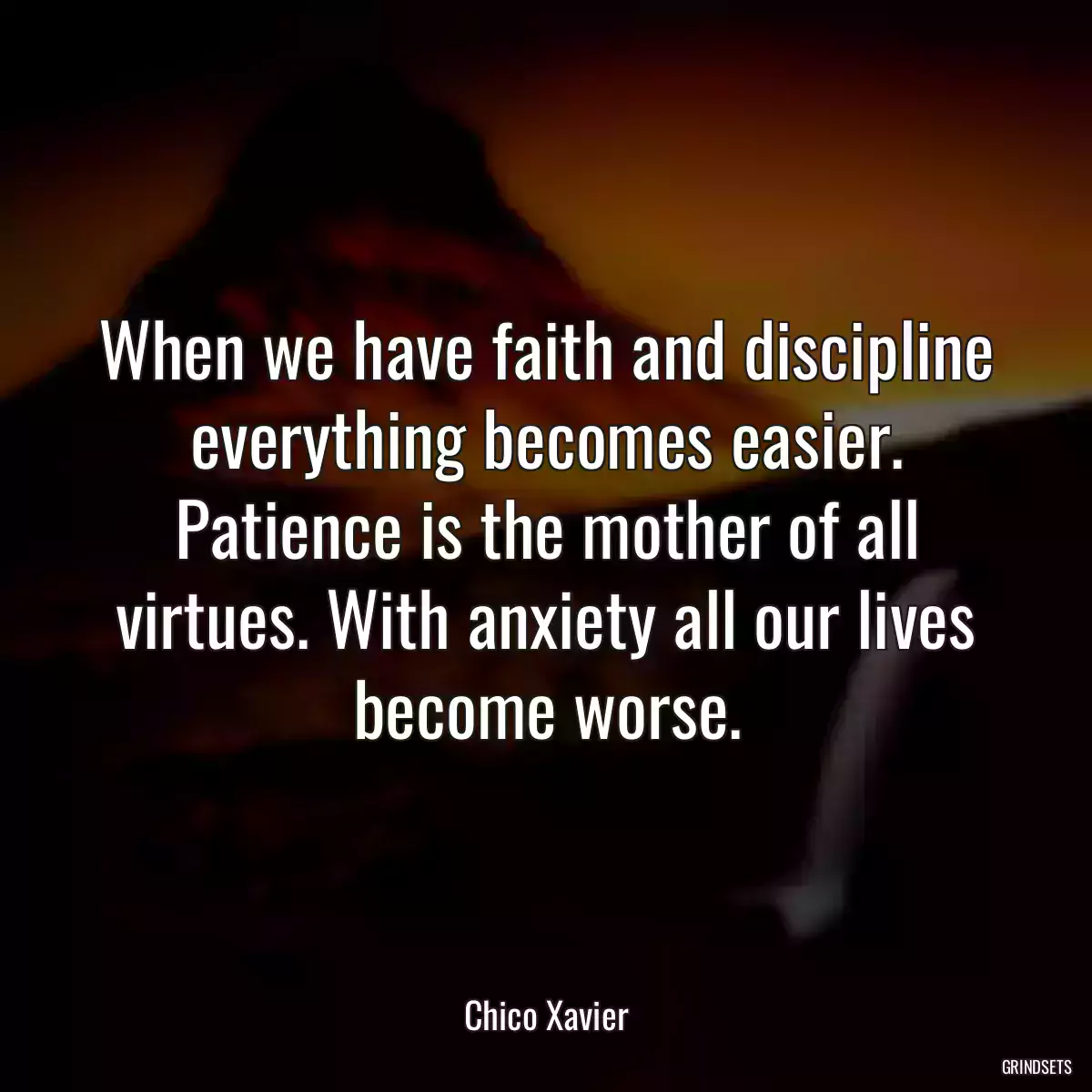 When we have faith and discipline everything becomes easier. Patience is the mother of all virtues. With anxiety all our lives become worse.