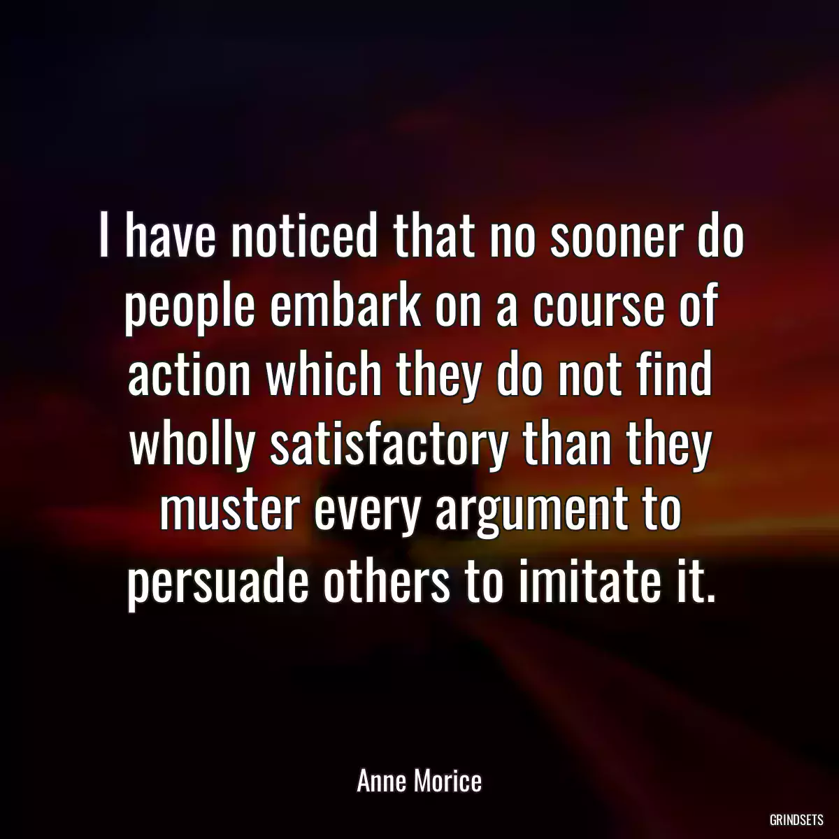 I have noticed that no sooner do people embark on a course of action which they do not find wholly satisfactory than they muster every argument to persuade others to imitate it.