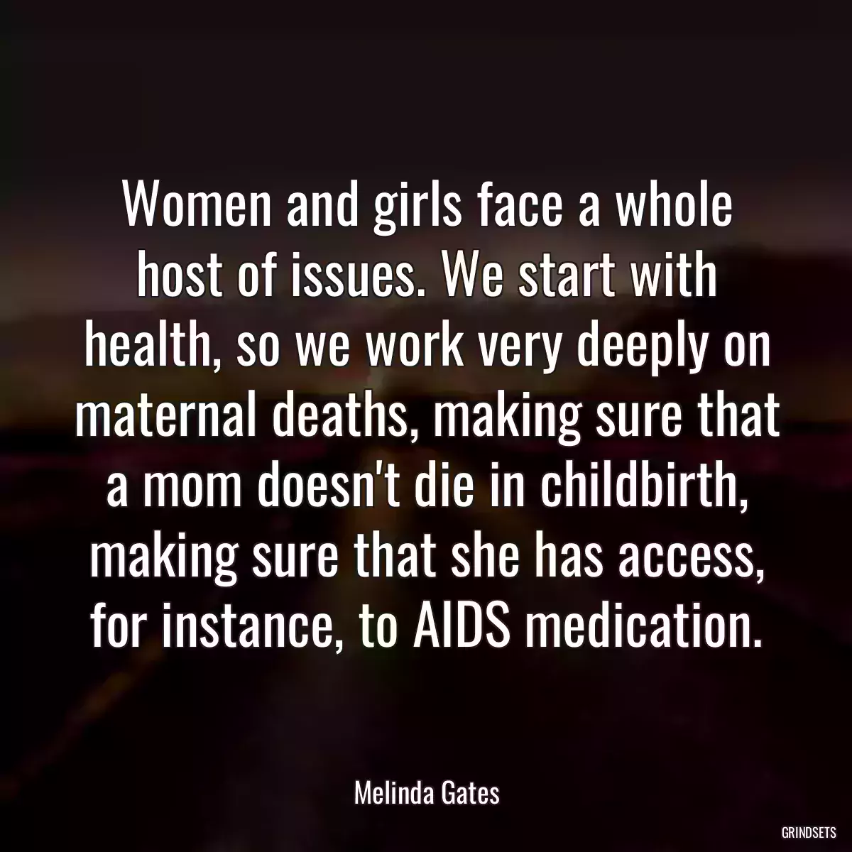 Women and girls face a whole host of issues. We start with health, so we work very deeply on maternal deaths, making sure that a mom doesn\'t die in childbirth, making sure that she has access, for instance, to AIDS medication.