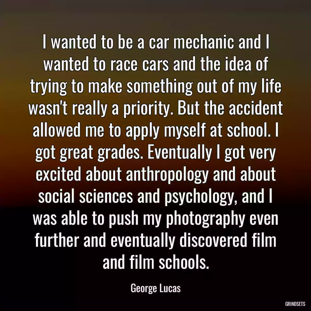 I wanted to be a car mechanic and I wanted to race cars and the idea of trying to make something out of my life wasn\'t really a priority. But the accident allowed me to apply myself at school. I got great grades. Eventually I got very excited about anthropology and about social sciences and psychology, and I was able to push my photography even further and eventually discovered film and film schools.