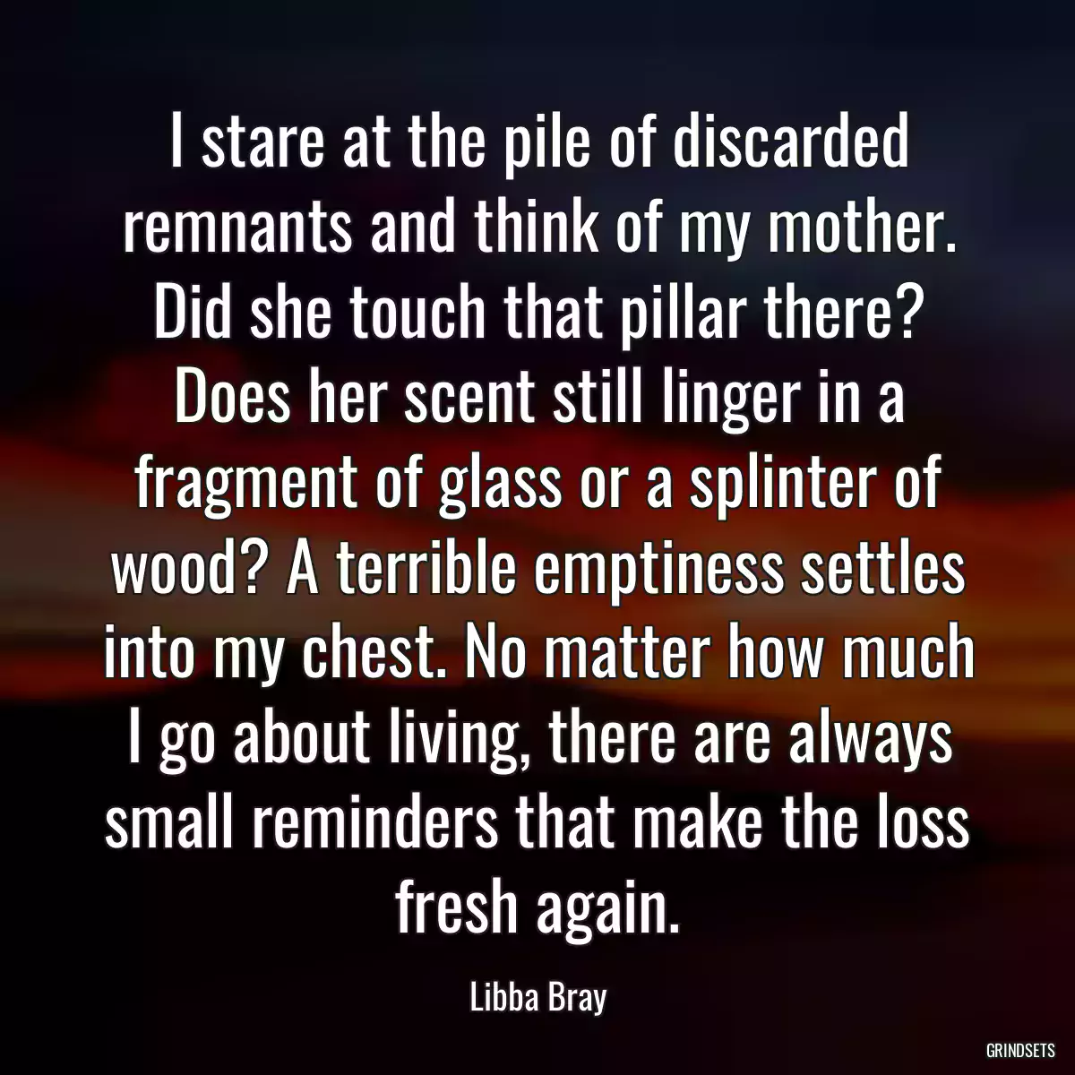 I stare at the pile of discarded remnants and think of my mother. Did she touch that pillar there? Does her scent still linger in a fragment of glass or a splinter of wood? A terrible emptiness settles into my chest. No matter how much I go about living, there are always small reminders that make the loss fresh again.