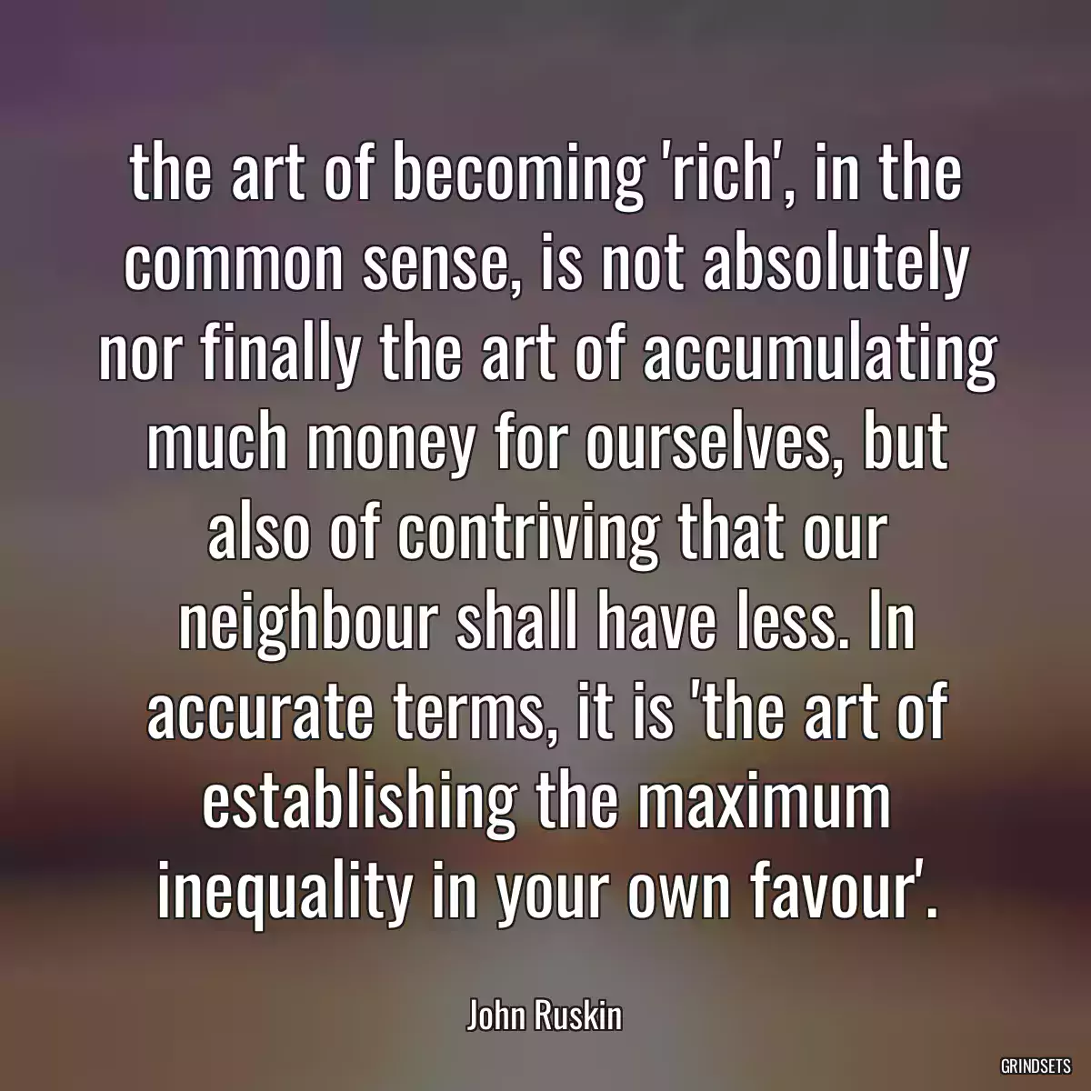 the art of becoming \'rich\', in the common sense, is not absolutely nor finally the art of accumulating much money for ourselves, but also of contriving that our neighbour shall have less. In accurate terms, it is \'the art of establishing the maximum inequality in your own favour\'.