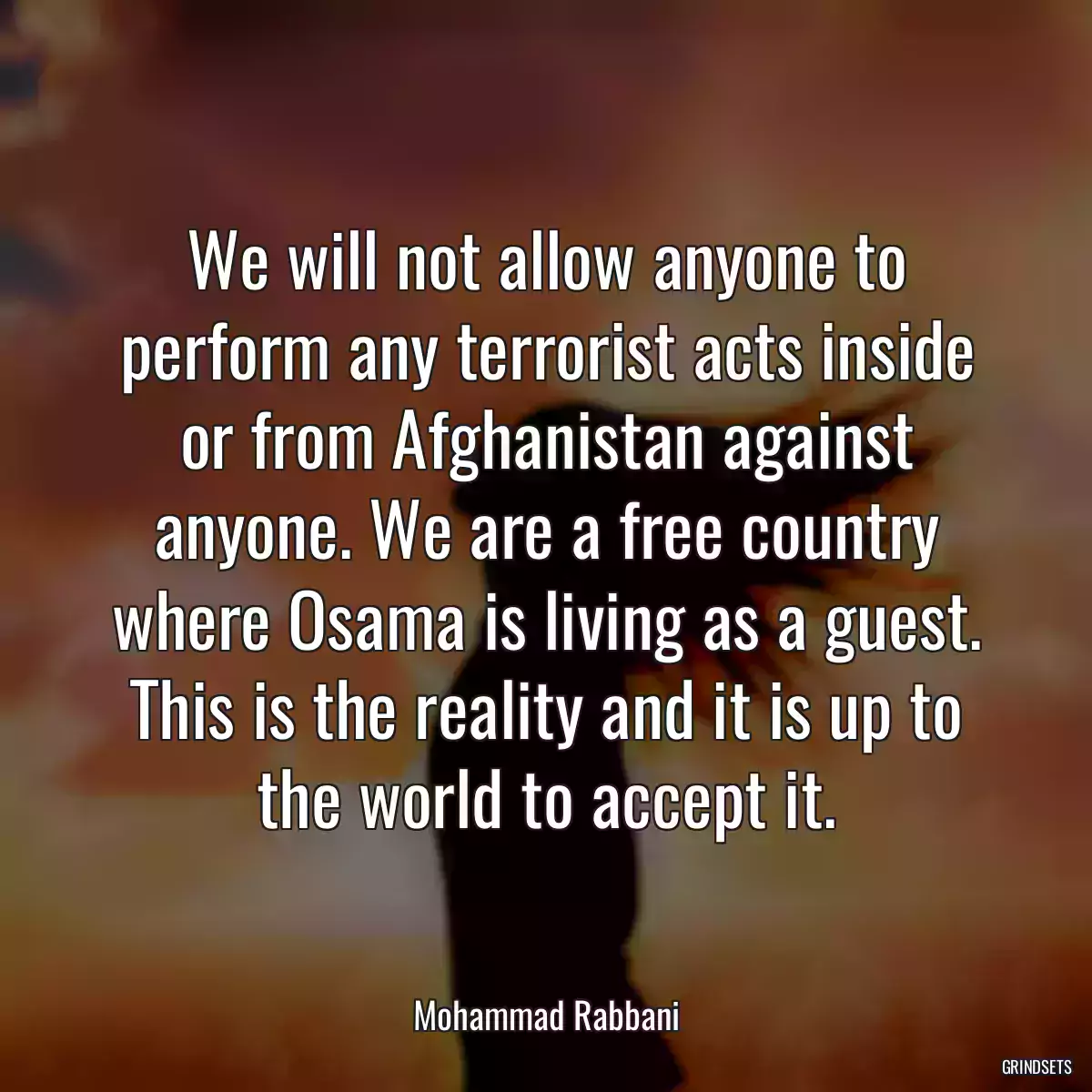 We will not allow anyone to perform any terrorist acts inside or from Afghanistan against anyone. We are a free country where Osama is living as a guest. This is the reality and it is up to the world to accept it.