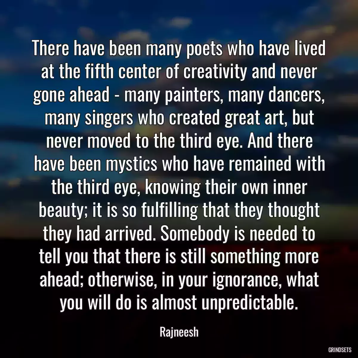 There have been many poets who have lived at the fifth center of creativity and never gone ahead - many painters, many dancers, many singers who created great art, but never moved to the third eye. And there have been mystics who have remained with the third eye, knowing their own inner beauty; it is so fulfilling that they thought they had arrived. Somebody is needed to tell you that there is still something more ahead; otherwise, in your ignorance, what you will do is almost unpredictable.