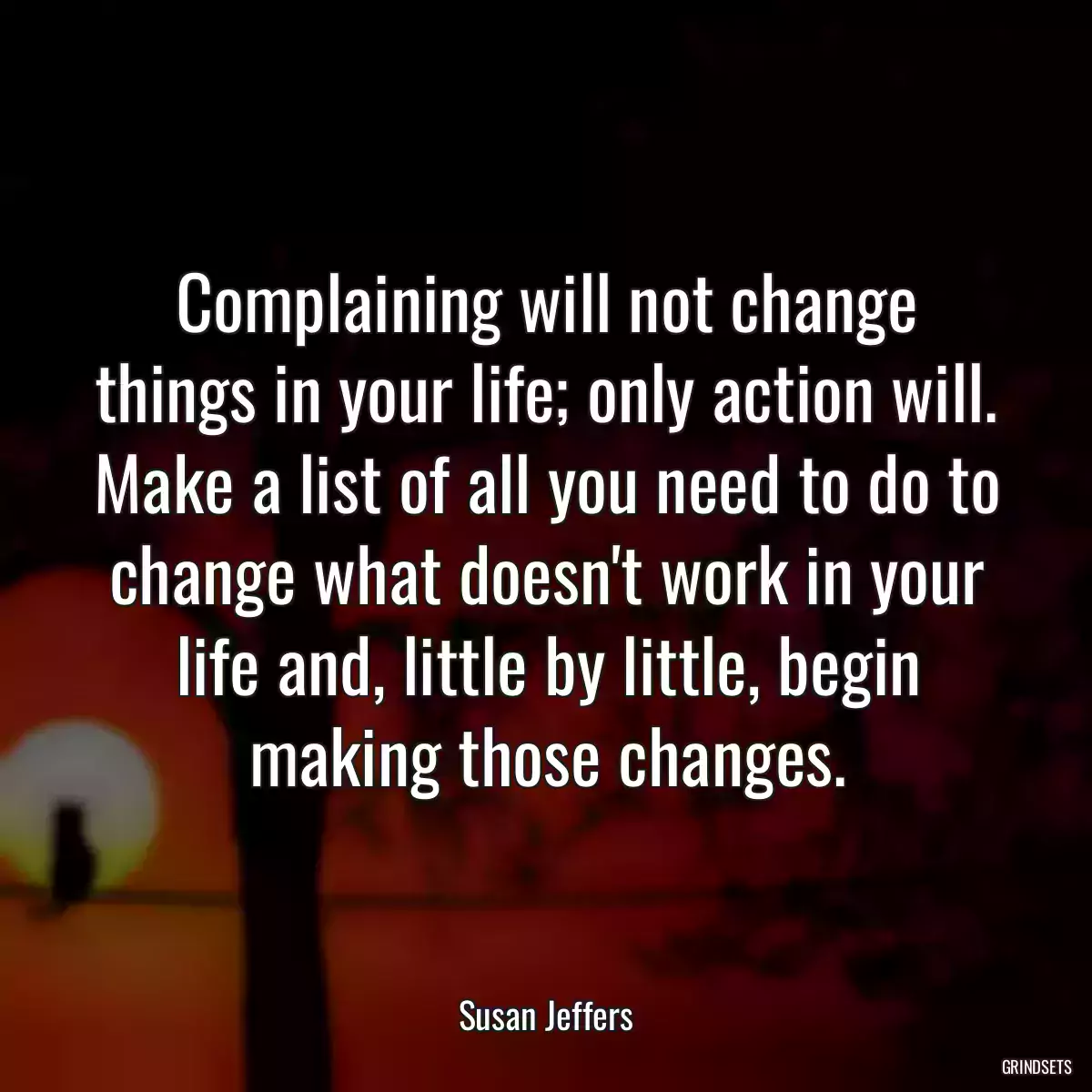 Complaining will not change things in your life; only action will. Make a list of all you need to do to change what doesn\'t work in your life and, little by little, begin making those changes.