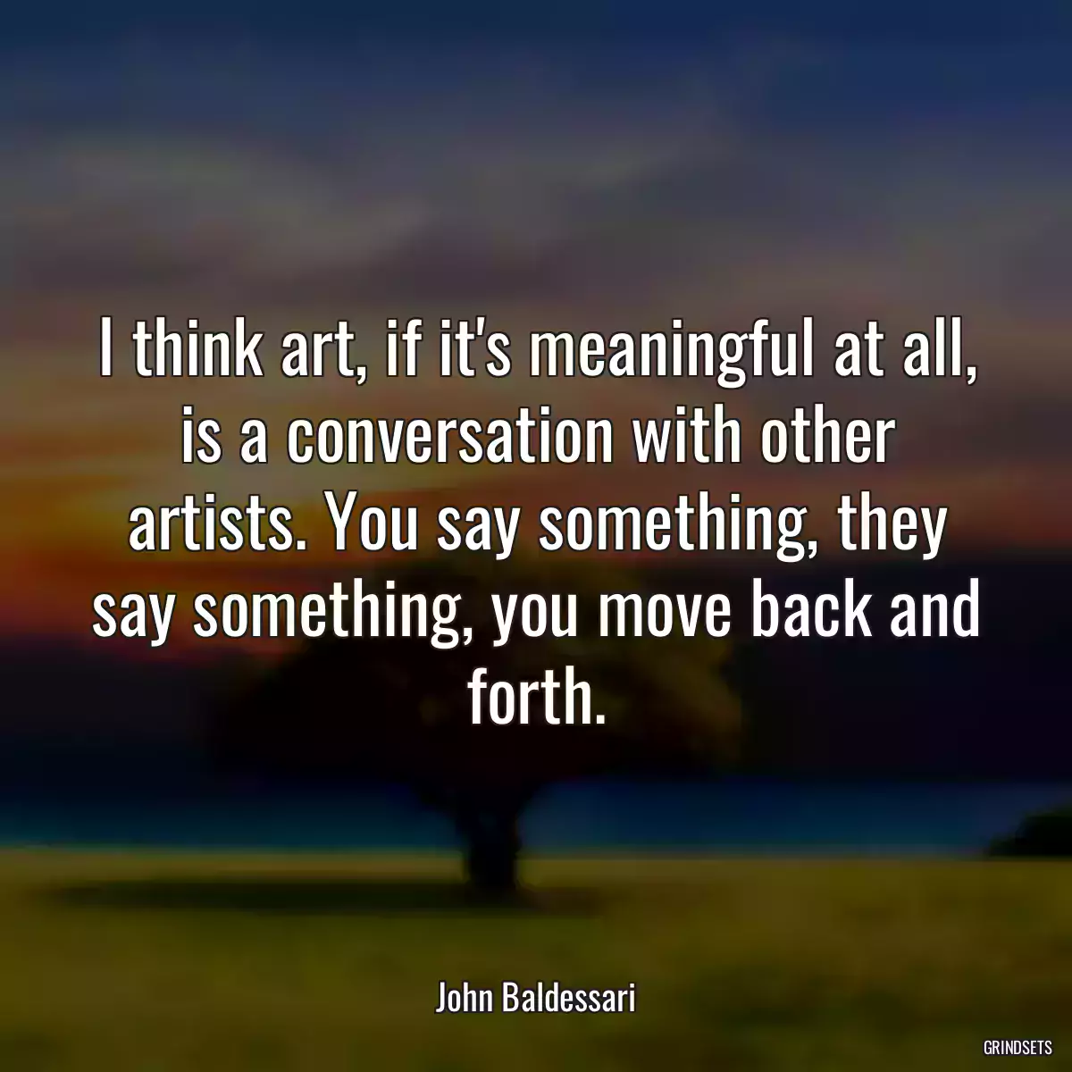 I think art, if it\'s meaningful at all, is a conversation with other artists. You say something, they say something, you move back and forth.