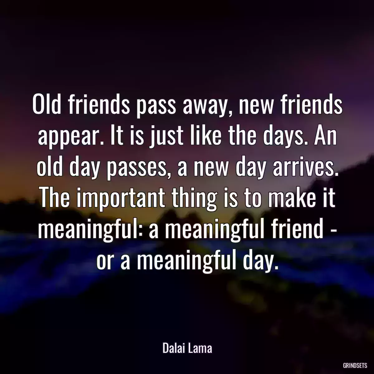 Old friends pass away, new friends appear. It is just like the days. An old day passes, a new day arrives. The important thing is to make it meaningful: a meaningful friend - or a meaningful day.