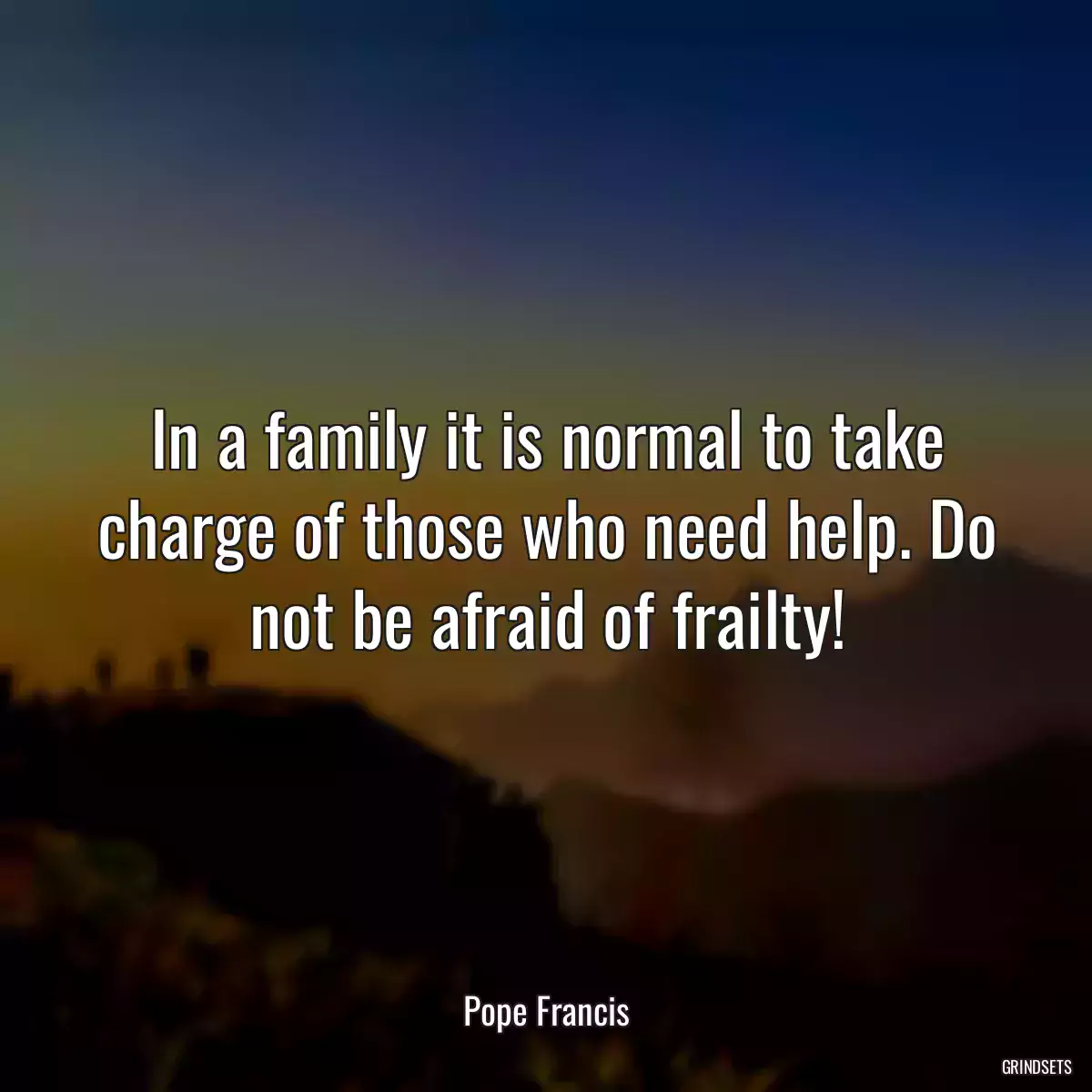 In a family it is normal to take charge of those who need help. Do not be afraid of frailty!