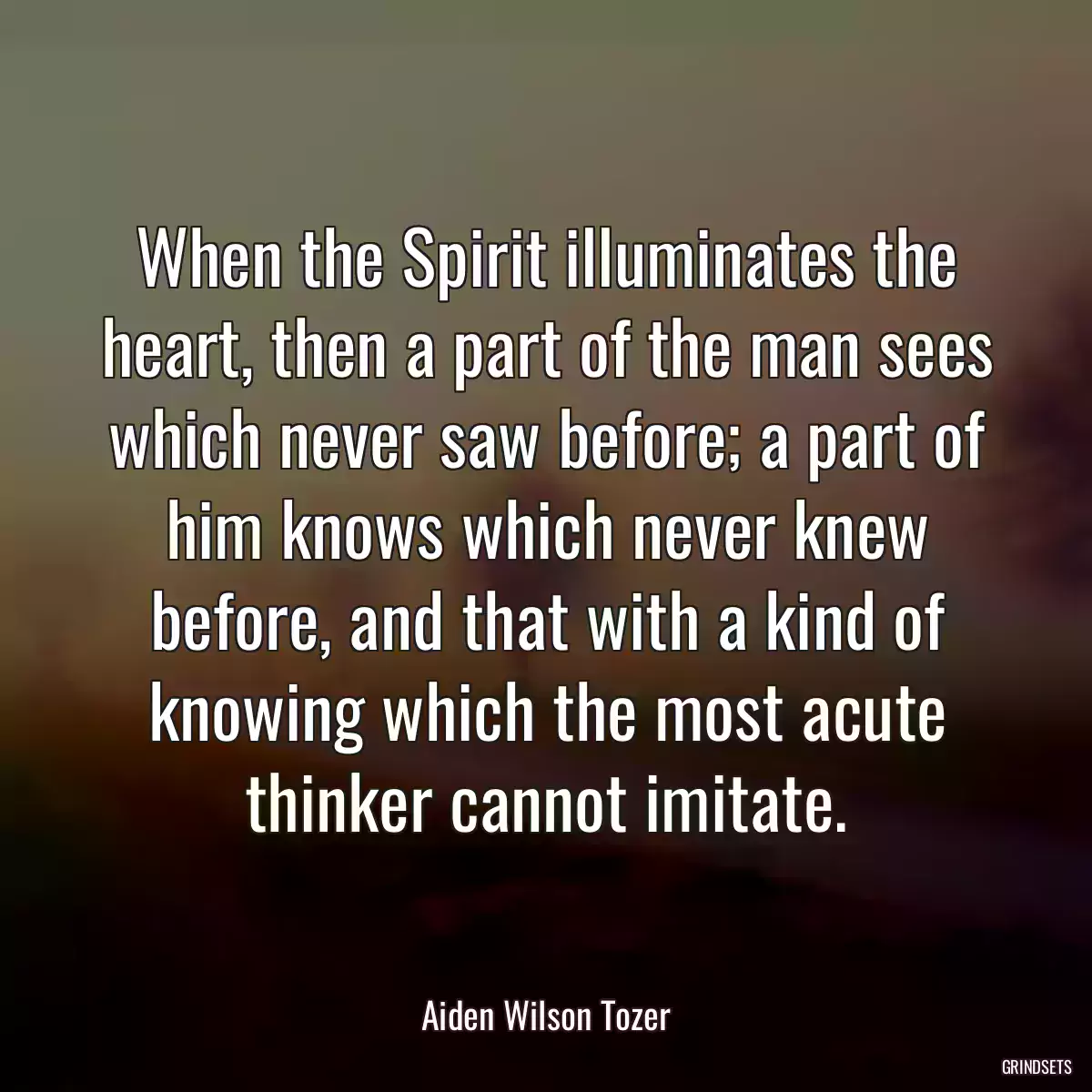 When the Spirit illuminates the heart, then a part of the man sees which never saw before; a part of him knows which never knew before, and that with a kind of knowing which the most acute thinker cannot imitate.