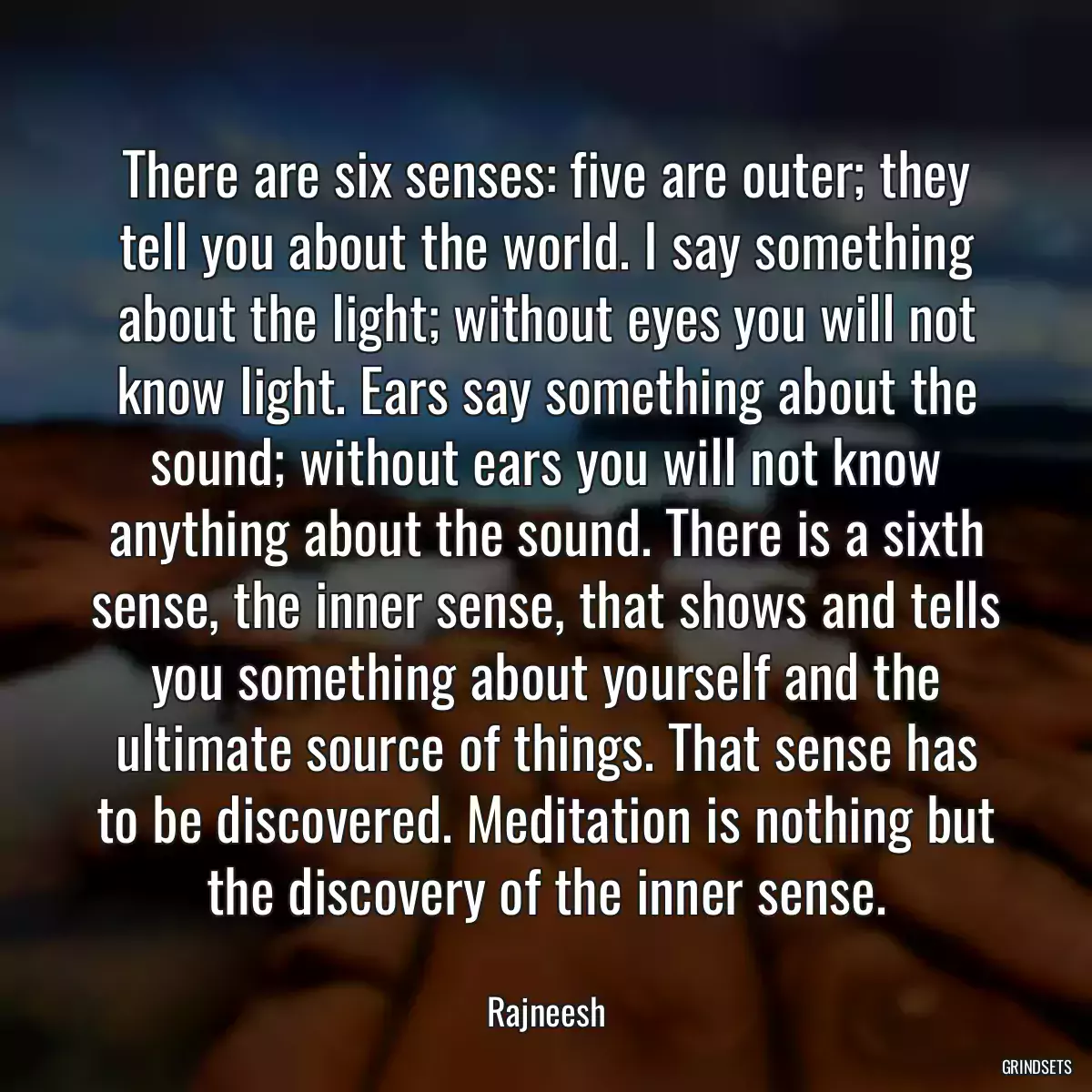 There are six senses: five are outer; they tell you about the world. I say something about the light; without eyes you will not know light. Ears say something about the sound; without ears you will not know anything about the sound. There is a sixth sense, the inner sense, that shows and tells you something about yourself and the ultimate source of things. That sense has to be discovered. Meditation is nothing but the discovery of the inner sense.