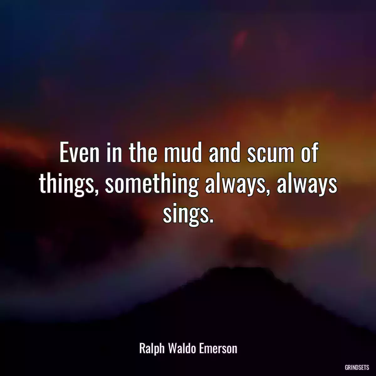 Even in the mud and scum of things, something always, always sings.