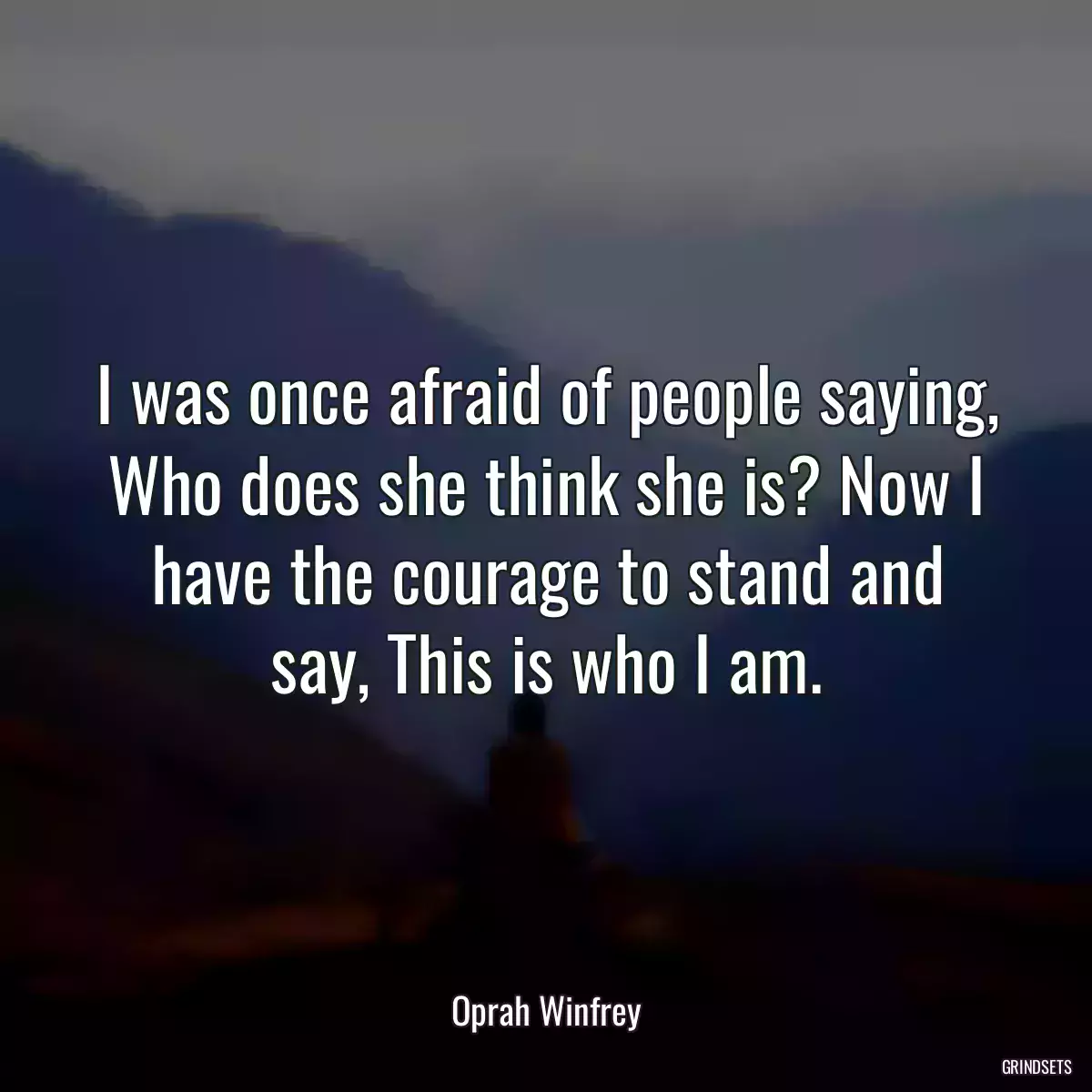 I was once afraid of people saying, Who does she think she is? Now I have the courage to stand and say, This is who I am.