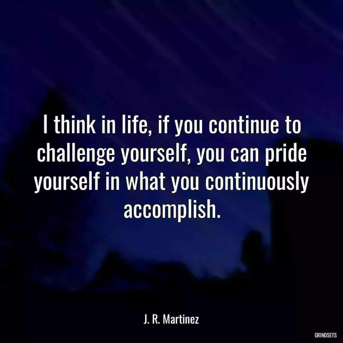 I think in life, if you continue to challenge yourself, you can pride yourself in what you continuously accomplish.